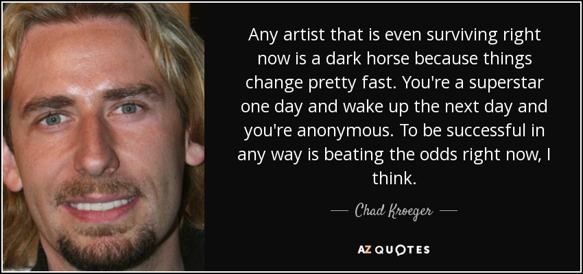 Any artist that is even surviving right now is a dark horse because things change pretty fast. You're a superstar one day and wake up the next day and you're anonymous. To be successful in any way is beating the odds right now, I think. - Chad Kroeger
