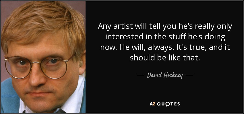 Any artist will tell you he's really only interested in the stuff he's doing now. He will, always. It's true, and it should be like that. - David Hockney