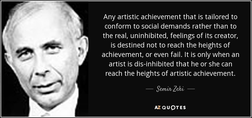 Any artistic achievement that is tailored to conform to social demands rather than to the real, uninhibited, feelings of its creator, is destined not to reach the heights of achievement, or even fail. It is only when an artist is dis-inhibited that he or she can reach the heights of artistic achievement. - Semir Zeki