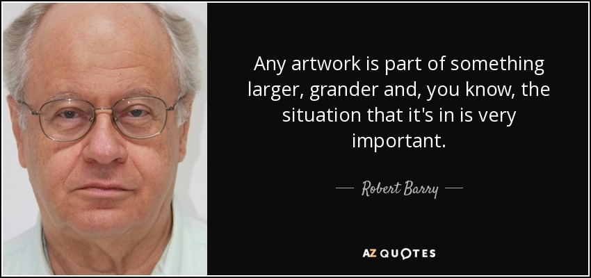 Any artwork is part of something larger, grander and, you know, the situation that it's in is very important. - Robert Barry