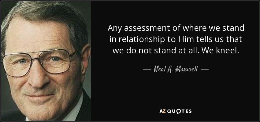 Any assessment of where we stand in relationship to Him tells us that we do not stand at all. We kneel. - Neal A. Maxwell