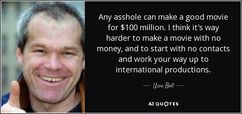 Any asshole can make a good movie for $100 million. I think it's way harder to make a movie with no money, and to start with no contacts and work your way up to international productions. - Uwe Boll
