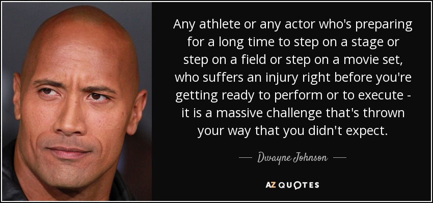 Any athlete or any actor who's preparing for a long time to step on a stage or step on a field or step on a movie set, who suffers an injury right before you're getting ready to perform or to execute - it is a massive challenge that's thrown your way that you didn't expect. - Dwayne Johnson