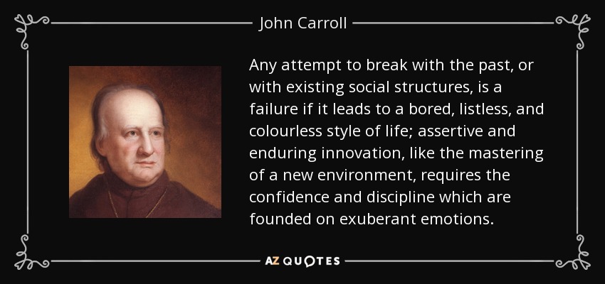 Any attempt to break with the past, or with existing social structures, is a failure if it leads to a bored, listless, and colourless style of life; assertive and enduring innovation, like the mastering of a new environment, requires the confidence and discipline which are founded on exuberant emotions. - John Carroll