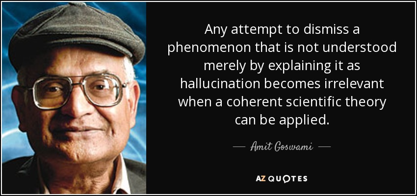 Any attempt to dismiss a phenomenon that is not understood merely by explaining it as hallucination becomes irrelevant when a coherent scientific theory can be applied. - Amit Goswami
