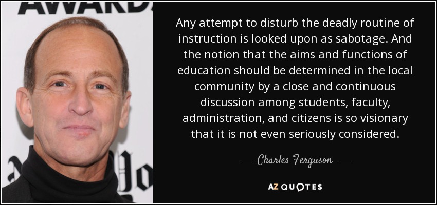 Any attempt to disturb the deadly routine of instruction is looked upon as sabotage. And the notion that the aims and functions of education should be determined in the local community by a close and continuous discussion among students, faculty, administration, and citizens is so visionary that it is not even seriously considered. - Charles Ferguson