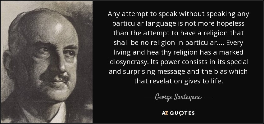 Any attempt to speak without speaking any particular language is not more hopeless than the attempt to have a religion that shall be no religion in particular.... Every living and healthy religion has a marked idiosyncrasy. Its power consists in its special and surprising message and the bias which that revelation gives to life. - George Santayana