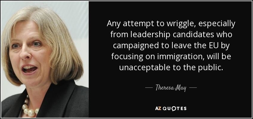 Any attempt to wriggle, especially from leadership candidates who campaigned to leave the EU by focusing on immigration, will be unacceptable to the public. - Theresa May