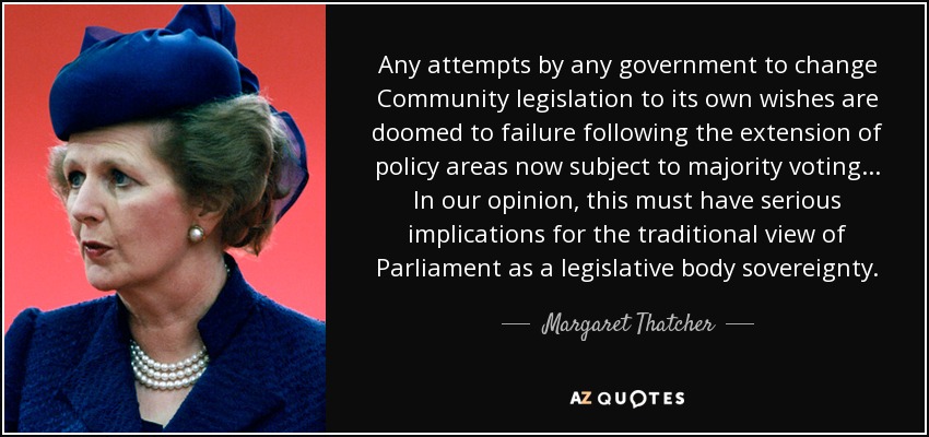 Any attempts by any government to change Community legislation to its own wishes are doomed to failure following the extension of policy areas now subject to majority voting... In our opinion, this must have serious implications for the traditional view of Parliament as a legislative body sovereignty. - Margaret Thatcher
