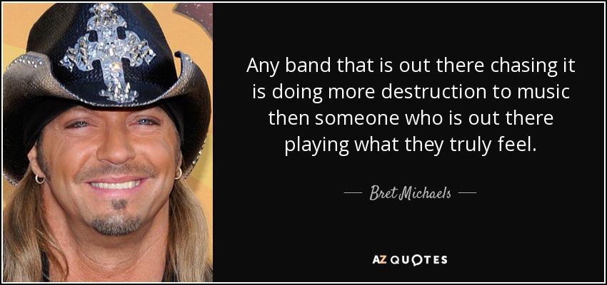 Any band that is out there chasing it is doing more destruction to music then someone who is out there playing what they truly feel. - Bret Michaels