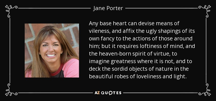 Any base heart can devise means of vileness, and affix the ugly shapings of its own fancy to the actions of those around him; but it requires loftiness of mind, and the heaven-born spirit of virtue, to imagine greatness where it is not, and to deck the sordid objects of nature in the beautiful robes of loveliness and light. - Jane Porter