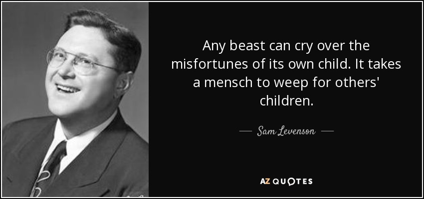 Any beast can cry over the misfortunes of its own child. It takes a mensch to weep for others' children. - Sam Levenson