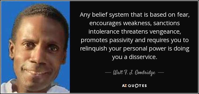 Any belief system that is based on fear, encourages weakness, sanctions intolerance threatens vengeance, promotes passivity and requires you to relinquish your personal power is doing you a disservice. - Walt F. J. Goodridge