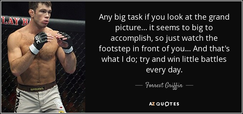 Any big task if you look at the grand picture... it seems to big to accomplish, so just watch the footstep in front of you... And that's what I do; try and win little battles every day. - Forrest Griffin