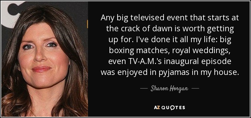 Any big televised event that starts at the crack of dawn is worth getting up for. I've done it all my life: big boxing matches, royal weddings, even TV-A.M.'s inaugural episode was enjoyed in pyjamas in my house. - Sharon Horgan
