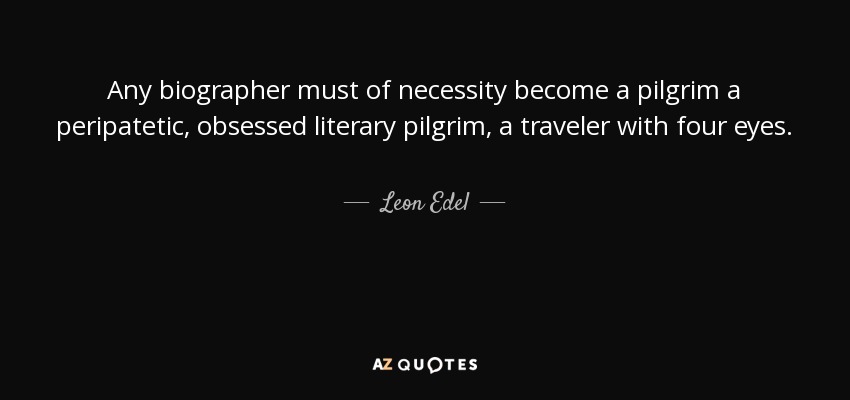 Any biographer must of necessity become a pilgrim a peripatetic, obsessed literary pilgrim, a traveler with four eyes. - Leon Edel