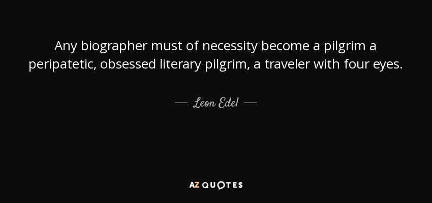 Any biographer must of necessity become a pilgrim a peripatetic, obsessed literary pilgrim, a traveler with four eyes. - Leon Edel