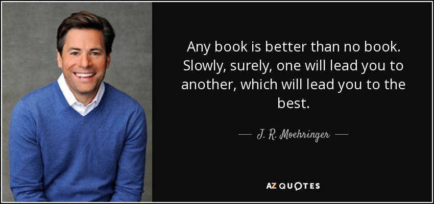 Any book is better than no book. Slowly, surely, one will lead you to another, which will lead you to the best. - J. R. Moehringer