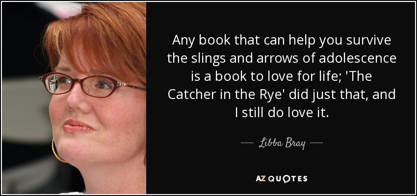 Any book that can help you survive the slings and arrows of adolescence is a book to love for life; 'The Catcher in the Rye' did just that, and I still do love it. - Libba Bray