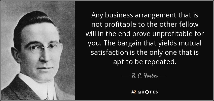 Any business arrangement that is not profitable to the other fellow will in the end prove unprofitable for you. The bargain that yields mutual satisfaction is the only one that is apt to be repeated. - B. C. Forbes