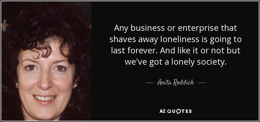 Any business or enterprise that shaves away loneliness is going to last forever. And like it or not but we've got a lonely society. - Anita Roddick