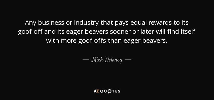 Any business or industry that pays equal rewards to its goof-off and its eager beavers sooner or later will find itself with more goof-offs than eager beavers. - Mick Delaney