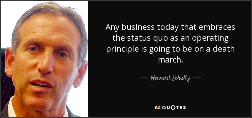 Any business today that embraces the status quo as an operating principle is going to be on a death march. - Howard Schultz