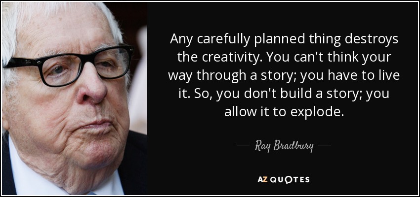Any carefully planned thing destroys the creativity. You can't think your way through a story; you have to live it. So, you don't build a story; you allow it to explode. - Ray Bradbury