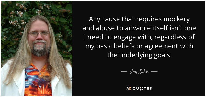 Any cause that requires mockery and abuse to advance itself isn't one I need to engage with, regardless of my basic beliefs or agreement with the underlying goals. - Jay Lake