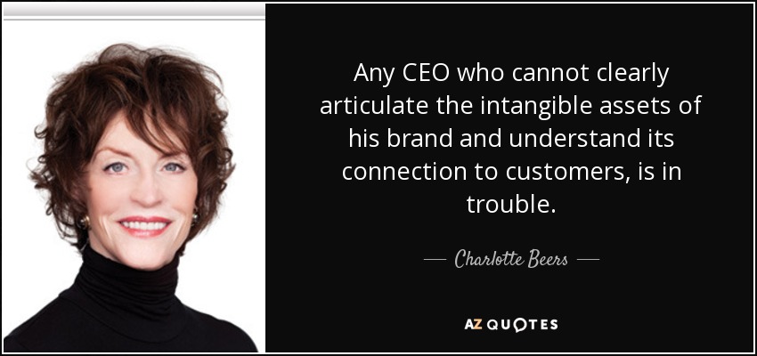Any CEO who cannot clearly articulate the intangible assets of his brand and understand its connection to customers, is in trouble. - Charlotte Beers