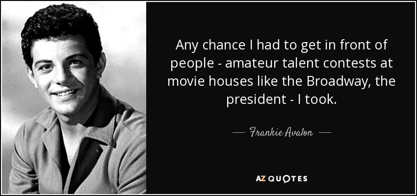 Any chance I had to get in front of people - amateur talent contests at movie houses like the Broadway, the president - I took. - Frankie Avalon