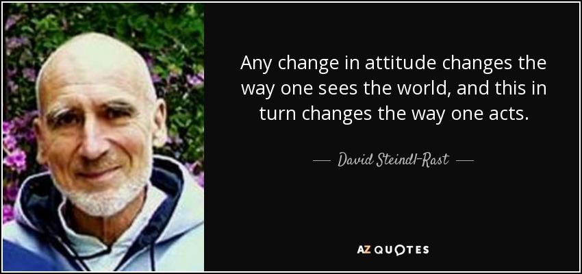 Any change in attitude changes the way one sees the world, and this in turn changes the way one acts. - David Steindl-Rast