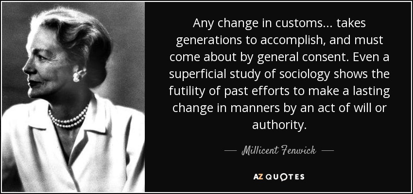 Any change in customs ... takes generations to accomplish, and must come about by general consent. Even a superficial study of sociology shows the futility of past efforts to make a lasting change in manners by an act of will or authority. - Millicent Fenwick