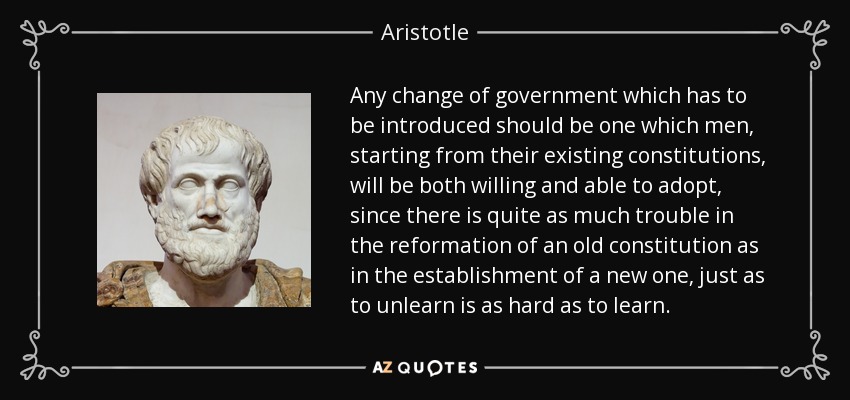 Any change of government which has to be introduced should be one which men, starting from their existing constitutions, will be both willing and able to adopt, since there is quite as much trouble in the reformation of an old constitution as in the establishment of a new one, just as to unlearn is as hard as to learn. - Aristotle