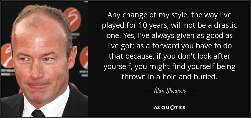 Any change of my style, the way I've played for 10 years, will not be a drastic one. Yes, I've always given as good as I've got; as a forward you have to do that because, if you don't look after yourself, you might find yourself being thrown in a hole and buried. - Alan Shearer