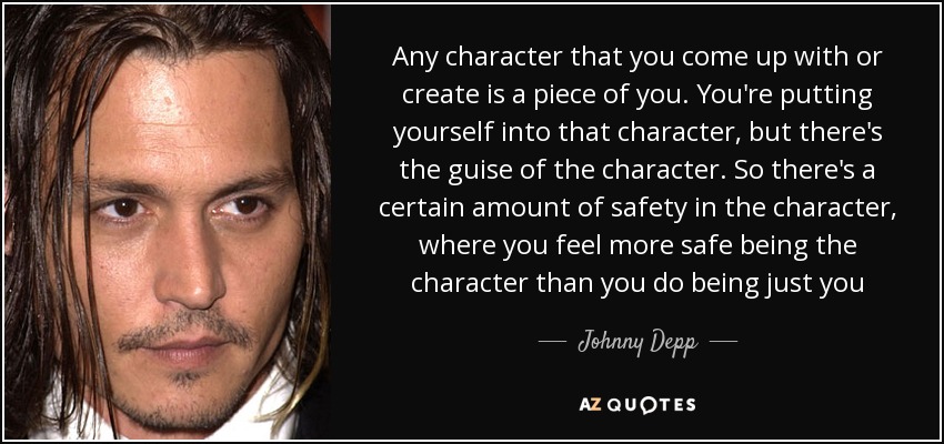 Any character that you come up with or create is a piece of you. You're putting yourself into that character, but there's the guise of the character. So there's a certain amount of safety in the character, where you feel more safe being the character than you do being just you - Johnny Depp