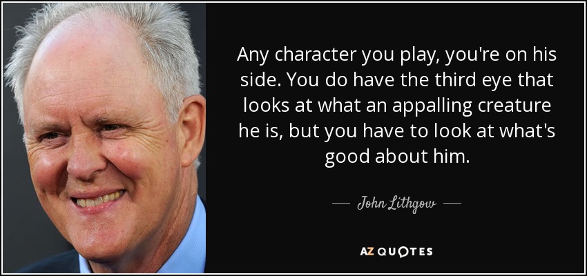 Any character you play, you're on his side. You do have the third eye that looks at what an appalling creature he is, but you have to look at what's good about him. - John Lithgow