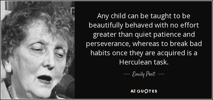Any child can be taught to be beautifully behaved with no effort greater than quiet patience and perseverance, whereas to break bad habits once they are acquired is a Herculean task. - Emily Post