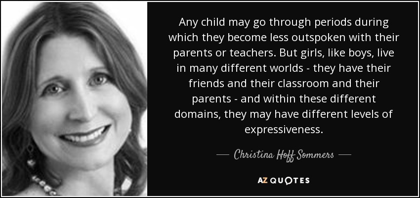 Any child may go through periods during which they become less outspoken with their parents or teachers. But girls, like boys, live in many different worlds - they have their friends and their classroom and their parents - and within these different domains, they may have different levels of expressiveness. - Christina Hoff Sommers