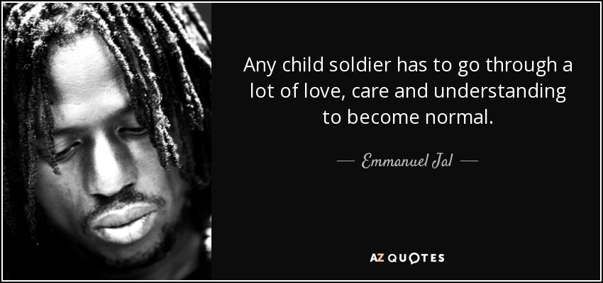 Any child soldier has to go through a lot of love, care and understanding to become normal. - Emmanuel Jal