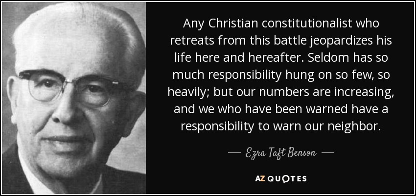 Any Christian constitutionalist who retreats from this battle jeopardizes his life here and hereafter. Seldom has so much responsibility hung on so few, so heavily; but our numbers are increasing, and we who have been warned have a responsibility to warn our neighbor. - Ezra Taft Benson