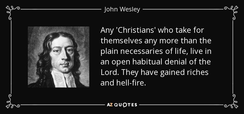 Any 'Christians' who take for themselves any more than the plain necessaries of life, live in an open habitual denial of the Lord. They have gained riches and hell-fire. - John Wesley