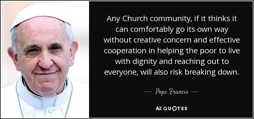 Any Church community, if it thinks it can comfortably go its own way without creative concern and effective cooperation in helping the poor to live with dignity and reaching out to everyone, will also risk breaking down. - Pope Francis