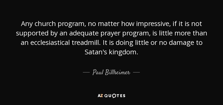 Any church program, no matter how impressive, if it is not supported by an adequate prayer program, is little more than an ecclesiastical treadmill. It is doing little or no damage to Satan's kingdom. - Paul Billheimer