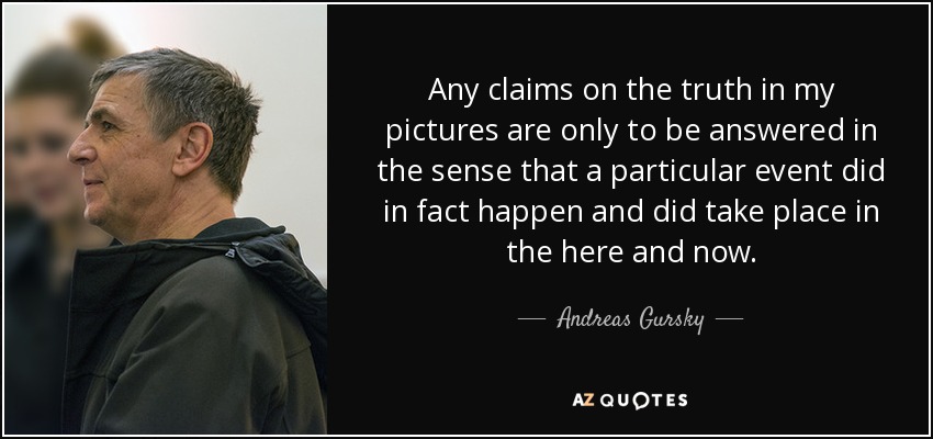 Any claims on the truth in my pictures are only to be answered in the sense that a particular event did in fact happen and did take place in the here and now. - Andreas Gursky