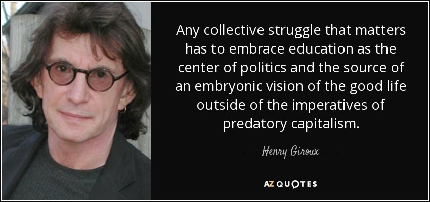 Any collective struggle that matters has to embrace education as the center of politics and the source of an embryonic vision of the good life outside of the imperatives of predatory capitalism. - Henry Giroux