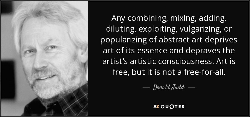 Any combining, mixing, adding, diluting, exploiting, vulgarizing, or popularizing of abstract art deprives art of its essence and depraves the artist's artistic consciousness. Art is free, but it is not a free-for-all. - Donald Judd