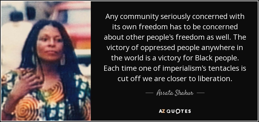 Any community seriously concerned with its own freedom has to be concerned about other people's freedom as well. The victory of oppressed people anywhere in the world is a victory for Black people. Each time one of imperialism's tentacles is cut off we are closer to liberation. - Assata Shakur