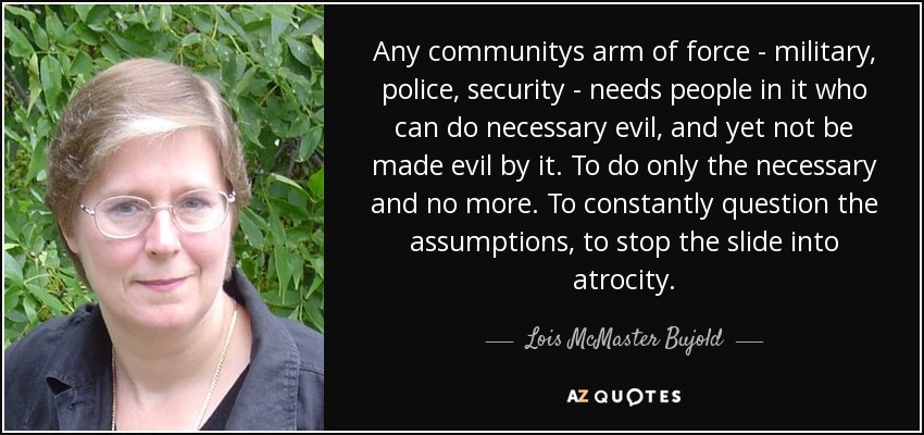 Any communitys arm of force - military, police, security - needs people in it who can do necessary evil, and yet not be made evil by it. To do only the necessary and no more. To constantly question the assumptions, to stop the slide into atrocity. - Lois McMaster Bujold