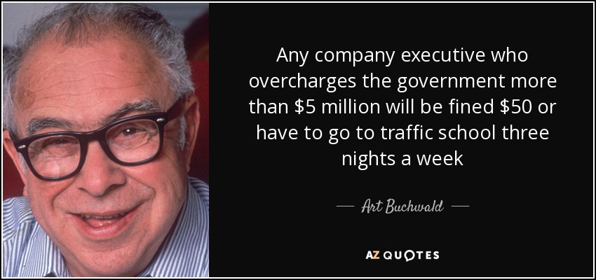 Any company executive who overcharges the government more than $5 million will be fined $50 or have to go to traffic school three nights a week - Art Buchwald